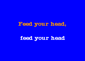 Feed your head,

feed your head