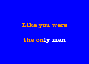 Like you were

the only man