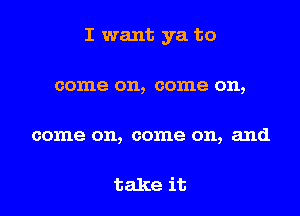 I want ya to

come on, come on,

come on, come on, and

take it