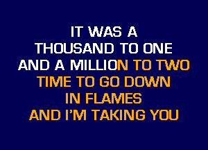 IT WAS A
THOUSAND TO ONE
AND A MILLION TO TWO
TIME TO GO DOWN
IN FLAMES
AND I'M TAKING YOU