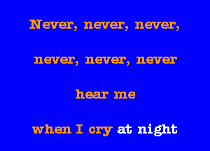 Never, never, never,
never, never, never
hear me

when I cry at night