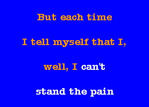 But each time
I tell myself that I,
well, I cant

stand the pain