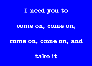 I need you to

come on, come on,

come on, come on, and

take it