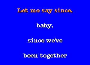 Let me say since,

baby,
since we've

been together