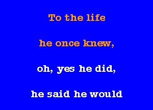 To the life

he once knew,

oh, yes he did,

he said he would