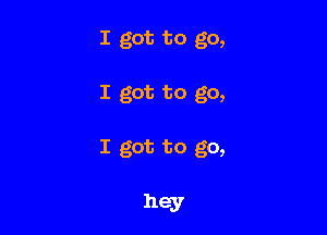 I got to go,

I got to go,

I got to go,

hey