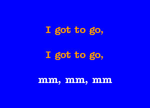 I got to go,

I got to go,

mm, mm, mm