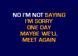 NO I'M NOT SAYING
I'M SORRY
ONE DAY

MAYBE WE'LL
MEET AGAIN