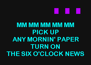 MM MM MM MM MM
PICK UP

ANY MORNIN' PAPER
TURN ON
THE SIX O'CLOCK NEWS