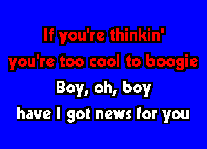 Boy, oh, boyr

have I got news for you
