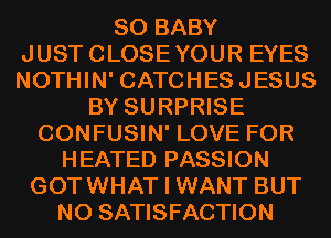 SO BABY
JUSTCLOSEYOUR EYES
NOTHIN' CATCHESJESUS

BY SURPRISE
CONFUSIN' LOVE FOR
HEATED PASSION
GOTWHAT I WANT BUT
NO SATISFACTION