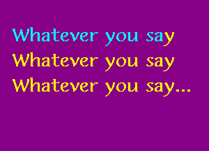 Whatever you say
Whatever you say

Whatever you say...