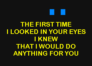 THE FIRST TIME
I LOOKED IN YOUR EYES
I KNEW

THAT I WOULD DO
ANYTHING FOR YOU