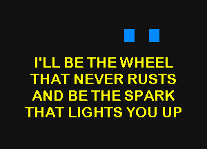 I'LL BETHEWHEEL

THAT NEVER RUSTS

AND BETHE SPARK
THAT LIGHTS YOU UP