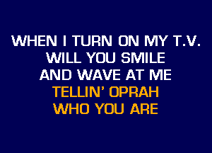 WHEN I TURN ON MY T.V.
WILL YOU SMILE
AND WAVE AT ME
TELLIN' OPRAH
WHO YOU ARE