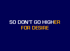 SO DON'T GO HIGHER

FOR DESIRE