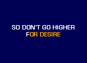 SO DON'T GO HIGHER

FOR DESIRE