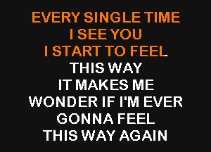 EVERY SINGLE TIME
I SEE YOU
I START TO FEEL
THIS WAY
IT MAKES ME
WONDER IF I'M EVER
GONNA FEEL
THIS WAY AGAIN