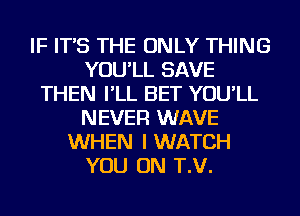 IF IT'S THE ONLY THING
YOU'LL SAVE
THEN I'LL BET YOU'LL
NEVER WAVE
WHEN I WATCH
YOU ON T.V.