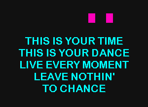 THIS IS YOUR TIME
THIS IS YOUR DANCE
LIVE EVERY MOMENT

LEAVE NOTHIN'
TO CHANGE