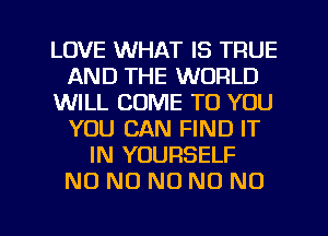 LOVE WHAT IS TRUE
AND THE WORLD
WILL COME TO YOU
YOU CAN FIND IT
IN YOURSELF
NO NO NO NO NO
