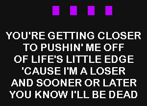 YOU'REGETI'ING CLOSER
T0 PUSHIN' ME OFF
OF LIFE'S LITI'LE EDGE
'CAUSE I'M A LOSER
AND SOONER 0R LATER
YOU KNOW I'LL BE DEAD