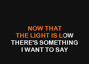 NOW THAT

THE LIGHT IS LOW
THERE'S SOMETHING
I WANT TO SAY