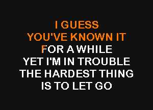 I GUESS
YOU'VE KNOWN IT
FOR AWHILE
YET I'M IN TROUBLE
THE HARDEST THING
IS TO LET GO