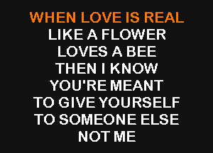 WHEN LOVE IS REAL
LIKE A FLOWER
LOVES A BEE
THEN I KNOW
YOU'RE MEANT
TO GIVE YOURSELF
TO SOMEONE ELSE
NOT ME