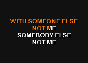 WITH SOMEONE ELSE
NOT ME

SOMEBODY ELSE
NOT ME