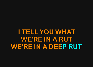 I TELL YOU WHAT

WE'RE IN A RUT
WE'RE IN A DEEP RUT