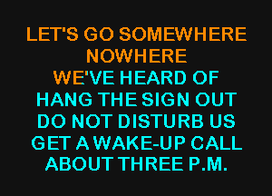 LET'S G0 SOMEWHERE
NOWHERE
WE'VE HEARD 0F
HANG THE SIGN OUT
DO NOT DISTURB US

GET A WAKE-UP CALL
ABOUT THREE P.M.