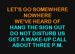 LET'S G0 SOMEWHERE
NOWHERE
WE'VE HEARD 0F
HANG THE SIGN OUT
DO NOT DISTURB US

GET A WAKE-UP CALL
ABOUT THREE P.M.
