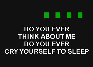 DO YOU EVER
THINK ABOUT ME
DO YOU EVER
CRY YOURSELF T0 SLEEP