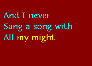 And I never
Sang a song with

All my might