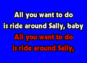 All you want to do

is ride around Sally, baby