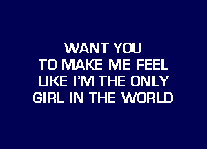 WANT YOU
TO MAKE ME FEEL
LIKE I'M THE ONLY
GIRL IN THE WORLD

g
