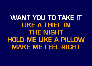 WANT YOU TO TAKE IT
LIKE A THIEF IN
THE NIGHT
HOLD ME LIKE A PILLOW
MAKE ME FEEL RIGHT
