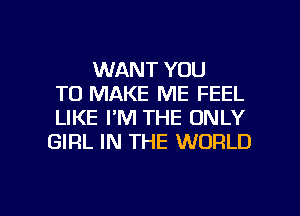 WANT YOU
TO MAKE ME FEEL
LIKE I'M THE ONLY
GIRL IN THE WORLD

g