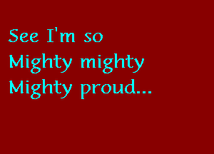 See I'm so
Mighty mighty

Mighty proud...