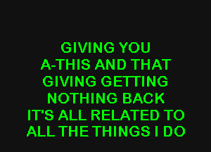 GIVING YOU
A-THIS AND THAT
GIVING GE'ITING

NOTHING BACK

IT'S ALL RELATED TO
ALL THETHINGS I DO