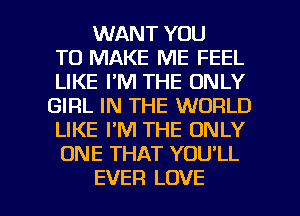 WANT YOU
TO MAKE ME FEEL
LIKE I'M THE ONLY
GIRL IN THE WORLD
LIKE PM THE ONLY
ONE THAT YOU'LL

EVER LOVE l