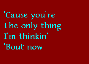 'Cause you're
The only thing

I'm thinkin'
'Bout now