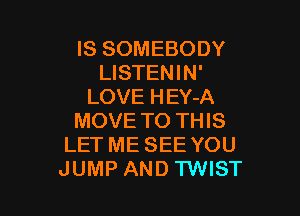 IS SOMEBODY
LISTENIN'
LOVE HEY-A

MOVE TO THIS
LET ME SEE YOU
JUMP AND TWIST