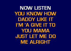 NOW LISTEN
YOU KNOW HOW
DADDY LIKE IT
I'M 'A GIVE IT TO
YOU MAMA
JUST LET ME DO

ME ALRIGHT l