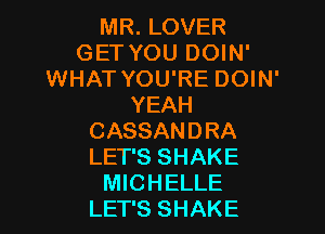 MR. LOVER
GET YOU DOIN'
WHAT YOU'RE DOIN'
YEAH
CASSANDRA
LET'S SHAKE
MICHELLE
LET'S SHAKE