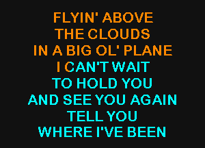 FLYIN' ABOVE
THE CLOUDS
IN A BIG OL' PLANE
I CAN'T WAIT
TO HOLD YOU
AND SEE YOU AGAIN

TELL YOU
WHERE I'VE BEEN l
