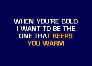 WHEN YOURE COLD
I WANT TO BE THE
ONE THAT KEEPS
YOU WARM