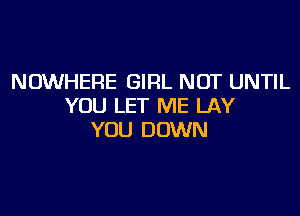 NOWHERE GIRL NOT UNTIL
YOU LET ME LAY

YOU DOWN