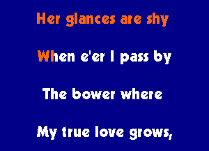 Her glances are shy
When e'er I pass by

The bower where

My true love grows,